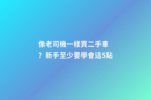 像老司機一樣買二手車？新手至少要學會這5點